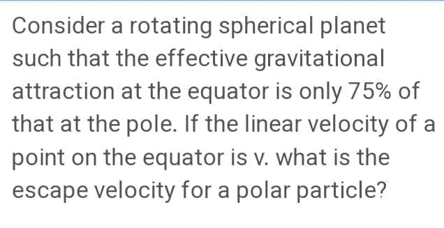 Consider a rotating spherical planet
such that the effective gravitational
attraction at the equator is only 75% of
that at the pole. If the linear velocity of a
point on the equator is v. what is the
escape velocity for a polar particle?