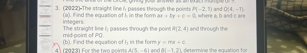 ing your answer as an exact multiple of π.
3. (2022)-The straight line /₁ passes through the points P(-2, 1) and Q(4, -1).
(a). Find the equation of ₁ in the form ax + by + c = 0, where a, b and c are
integers.
The straight line 12 passes through the point R(2, 4) and through the
mid-point of PQ.
(b). Find the equation of 12 in the form y = mx + c.
4. (2023) For the two points A(5, -6) and B(-1, 2), determine the equation for