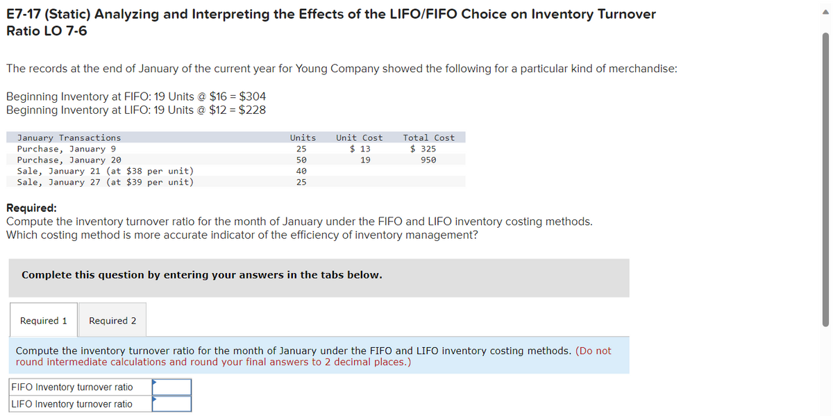 E7-17 (Static) Analyzing and Interpreting the Effects of the LIFO/FIFO Choice on Inventory Turnover
Ratio LO 7-6
The records at the end of January of the current year for Young Company showed the following for a particular kind of merchandise:
Beginning Inventory at FIFO: 19 Units @ $16 = $304
Beginning Inventory at LIFO: 19 Units @ $12= $228
January Transactions
Purchase, January 9
Purchase, January 20
Sale, January 21 (at $38 per unit)
Sale, January 27 (at $39 per unit)
Units
25
Required 1 Required 2
50
40
25
Unit Cost
$13
19
Required:
Compute the inventory turnover ratio for the month of January under the FIFO and LIFO inventory costing methods.
Which costing method is more accurate indicator of the efficiency of inventory management?
Complete this question by entering your answers in the tabs below.
FIFO Inventory turnover ratio
LIFO Inventory turnover ratio
Total Cost
$325
950
Compute the inventory turnover ratio for the month of January under the FIFO and LIFO inventory costing methods. (Do not
round intermediate calculations and round your final answers to 2 decimal places.)