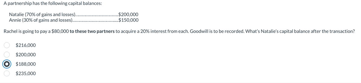 A partnership has the following capital balances:
Natalie (70% of gains and losses).
Annie (30% of gains and losses)...
Rachel is going to pay a $80,000 to these two partners to acquire a 20% interest from each. Goodwill is to be recorded. What's Natalie's capital balance after the transaction?
$216,000
$200,000
$188,000
$235,000
..$200,000
.$150,000