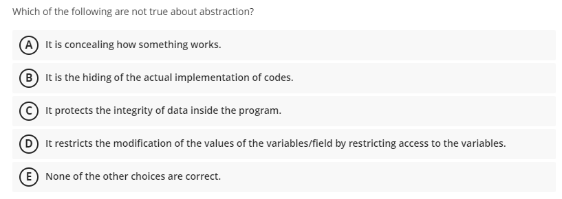 Which of the following are not true about abstraction?
(A) It is concealing how something works.
B It is the hiding of the actual implementation of codes.
It protects the integrity of data inside the program.
D It restricts the modification of the values of the variables/field by restricting access to the variables.
E) None of the other choices are correct.
