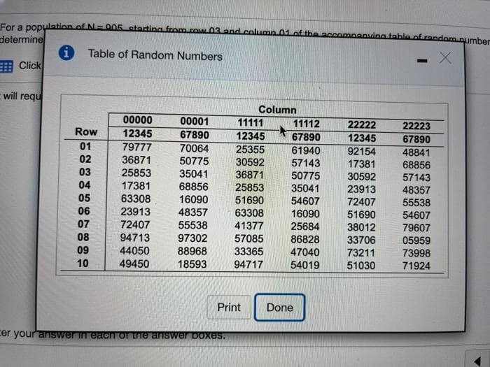For a population of N= 905 starting from row03 and colump 01 of the accompanving tableof random pumber
determine
i Table of Random Numbers
曲Click
will requ
Column
00000
00001
11111
11112
22222
22223
Row
12345
67890
12345
67890
12345
67890
01
79777
25355
70064
50775
61940
92154
48841
68856
57143
48357
55538
02
36871
30592
57143
17381
30592
03
25853
17381
63308
23913
35041
36871
25853
51690
63308
41377
50775
35041
54607
16090
25684
86828
47040
04
68856
16090
23913
05
72407
06
07
48357
51690
54607
72407
55538
97302
88968
38012
79607
08
94713
44050
57085
33706
05959
09
33365
73211
73998
10
49450
18593
94717
54019
51030
71924
Print
Done
cer your anISwer in each or ne answer Doxes.
