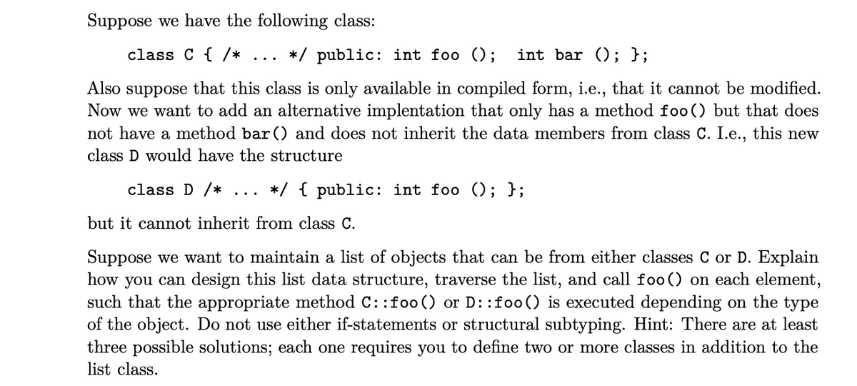 Suppose we have the following class:
class C { /*
*/ public: int foo ();
int bar (); };
..
Also suppose that this class is only available in compiled form, i.e., that it cannot be modified.
Now we want to add an alternative implentation that only has a method foo() but that does
not have a method bar () and does not inherit the data members from class C. I.e., this new
class D would have the structure
class D /*
*/ { public: int foo (); };
...
but it cannot inherit from class C.
Suppose we want to maintain a list of objects that can be from either classes C or D. Explain
how you can design this list data structure, traverse the list, and call foo() on each element,
such that the appropriate method C: :foo () or D: :foo() is executed depending on the type
of the object. Do not use either if-statements or structural subtyping. Hint: There are at least
three possible solutions; each one requires you to define two or more classes in addition to the
list class.

