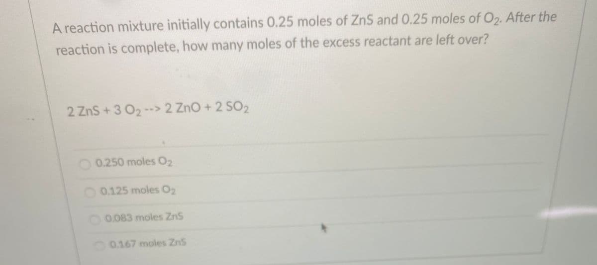 A reaction mixture initially contains 0.25 moles of ZnS and 0.25 moles of O2. After the
reaction is complete, how many moles of the excess reactant are left over?
2 ZnS+3 O2--> 2 ZnO+ 2 SO2
O0.250 moles O2
O 0.125 moles O2
O0.083 moles ZnS
O 0.167 moles ZnS
