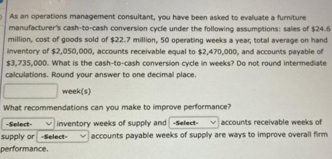 As an operations management consultant, you have been asked to evaluate a furniture
manufacturer's cash-to-cash conversion cycle under the following assumptions: sales of $24.6
million, cost of goods sold of $22.7 million, 50 operating weeks a year, total average on hand
inventory of $2,050,000, accounts receivable equal to $2,470,000, and accounts payable of
$3,735,000. What is the cash-to-cash conversion cycle in weeks? Do not round intermediate
calculations. Round your answer to one decimal place.
week(s)
What recommendations can you make to improve performance?
-Select-
inventory weeks of supply and -Select-
accounts receivable weeks of
supply or -Select- ✓accounts payable weeks of supply are ways to improve overall firm
performance.