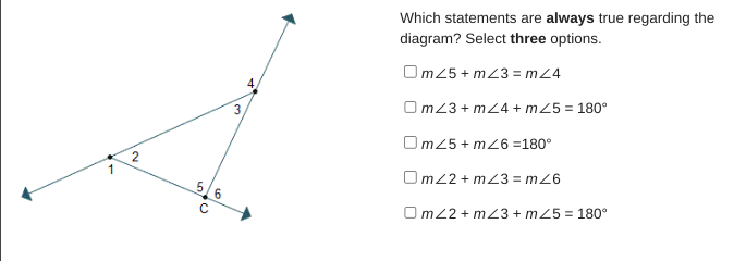 1
2
570
C
6
3
Which statements are always true regarding the
diagram? Select three options.
Om25+ m23 = m 24
OmZ3+m24+ m25 = 180°
Om25+ m26 =180°
Omz2+m23=mZ6
OmZ2+mZ3+ m25 = 180°