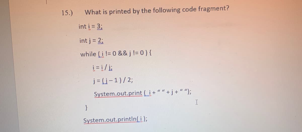 15.)
What is printed by the following code fragment?
int i = 3;
int j = 2;
while (i!= 0 && j != 0 ) {
i=1/į;
j=(i-1)/2;
System.out.print (_i+
j + “ “);
}
System.out.println(i);