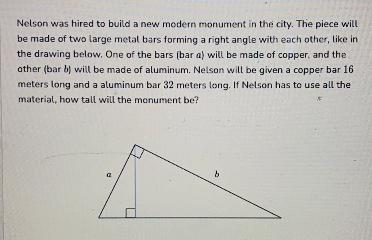 Nelson was hired to build a new modern monument in the city. The piece will
be made of two large metal bars forming a right angle with each other, like in
the drawing below. One of the bars (bar a) will be made of copper, and the
other (bar b) will be made of aluminum. Nelson will be given a copper bar 16
meters long and a aluminum bar 32 meters long. If Nelson has to use all the
material, how tall will the monument be?
a
b