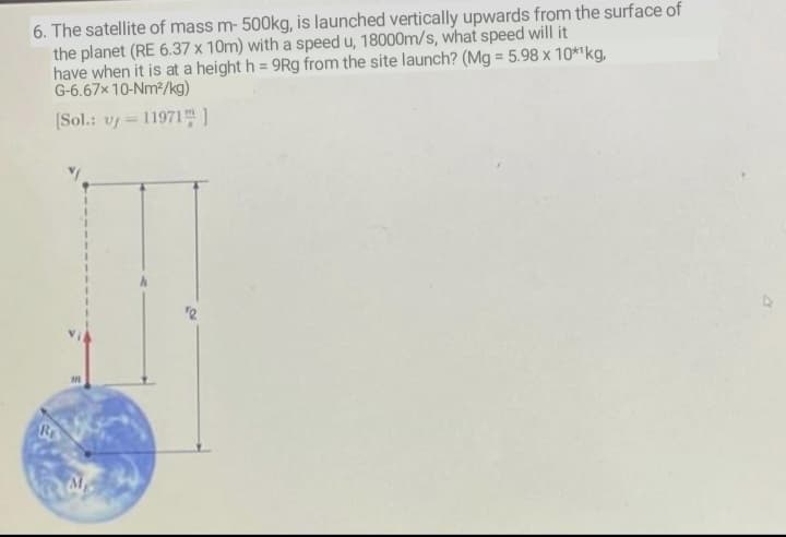 6. The satellite of mass m- 500kg, is launched vertically upwards from the surface of
the planet (RE 6.37 x 10m) with a speed u, 18000m/s, what speed will it
have when it is at a height h = 9Rg from the site launch? (Mg = 5.98 x 10*1kg,
G-6.67x 10-Nm2/kg)
(Sol.: v = 11971 )
RE

