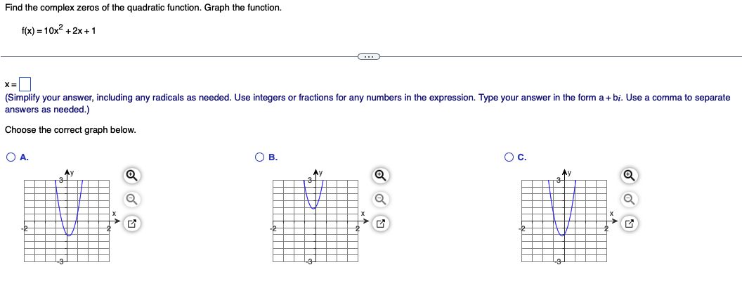Find the complex zeros of the quadratic function. Graph the function.
f(x) = 10x²+2x+1
x=
(Simplify your answer, including any radicals as needed. Use integers or fractions for any numbers in the expression. Type your answer in the form a +bi. Use
answers as needed.)
Choose the correct graph below.
O A.
P
Ay
Q
Q
O B.
AI
✔
O C.
Ay
→G
comma to separate