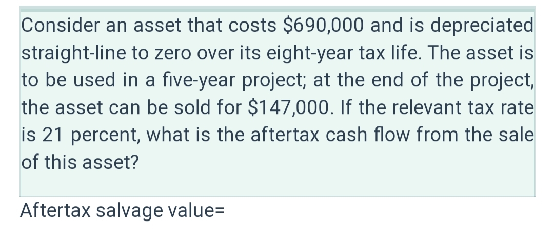 Consider an asset that costs $690,000 and is depreciated
straight-line to zero over its eight-year tax life. The asset is
to be used in a five-year project; at the end of the project,
the asset can be sold for $147,000. If the relevant tax rate
is 21 percent, what is the aftertax cash flow from the sale
of this asset?
Aftertax salvage value=