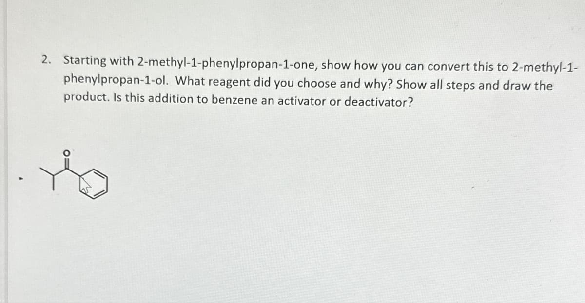 2. Starting with 2-methyl-1-phenylpropan-1-one, show how you can convert this to 2-methyl-1-
phenylpropan-1-ol. What reagent did you choose and why? Show all steps and draw the
product. Is this addition to benzene an activator or deactivator?