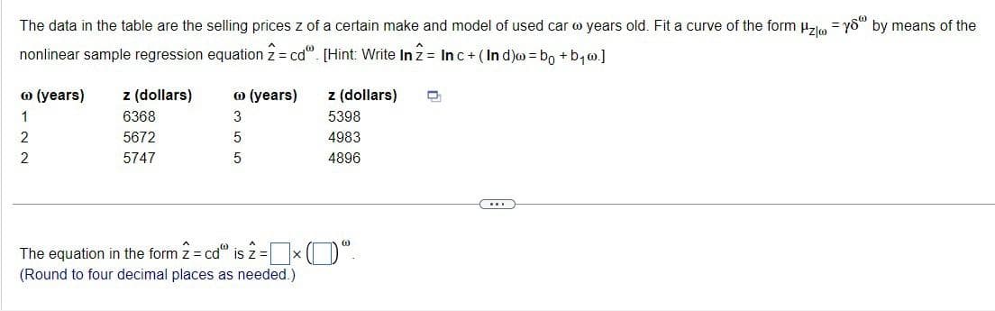 The data in the table are the selling prices z of a certain make and model of used car years old. Fit a curve of the form Hzys" by means of the
nonlinear sample regression equation 2 = cd". [Hint: Write In 2 = Inc+ (Ind) = b + b₁.]
@ (years)
1
2
2
z (dollars)
6368
5672
5747
@ (years)
3
5
5
z (dollars)
5398
4983
4896
The equation in the form 2 = cd" is 2 = x ("
(Round to four decimal places as needed.)
D
(...)