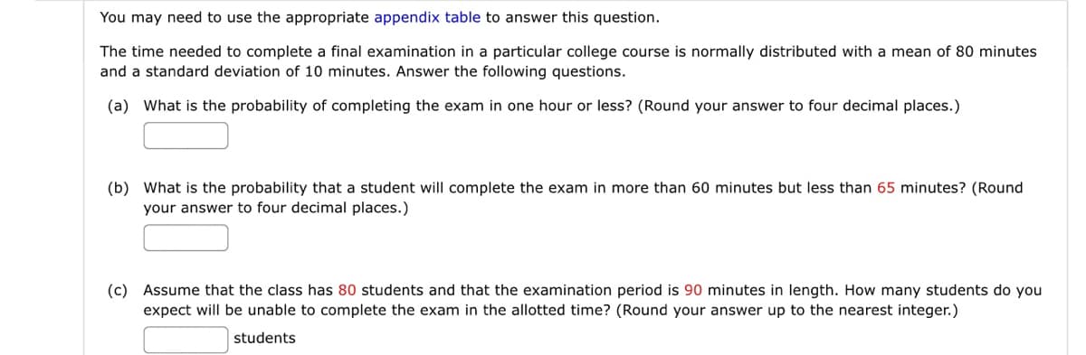 You may need to use the appropriate appendix table to answer this question.
The time needed to complete a final examination in a particular college course is normally distributed with a mean of 80 minutes
and a standard deviation of 10 minutes. Answer the following questions.
(a) What is the probability of completing the exam in one hour or less? (Round your answer to four decimal places.)
(b) What is the probability that a student will complete the exam in more than 60 minutes but less than 65 minutes? (Round
your answer to four decimal places.)
(c) Assume that the class has 80 students and that the examination period is 90 minutes in length. How many students do you
expect will be unable to complete the exam in the allotted time? (Round your answer up to the nearest integer.)
students