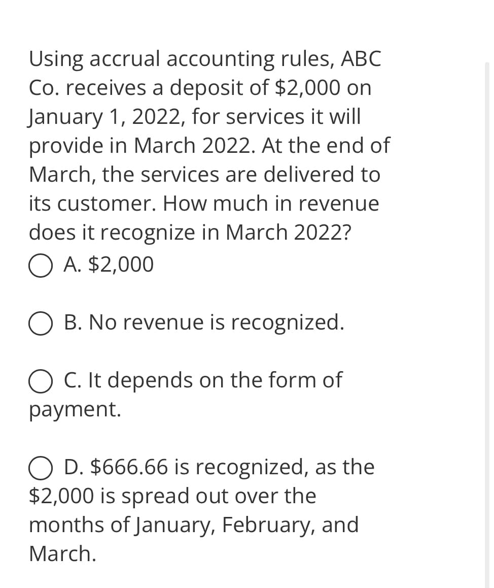 Using accrual accounting rules, ABC
Co. receives a deposit of $2,000 on
January 1, 2022, for services it will
provide in March 2022. At the end of
March, the services are delivered to
its customer. How much in revenue
does it recognize in March 2022?
O A. $2,000
B. No revenue is recognized.
O C. It depends on the form of
payment.
D. $666.66 is recognized, as the
$2,000 is spread out over the
months of January, February, and
March.