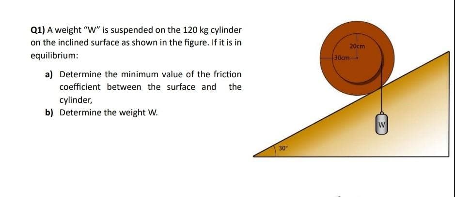 Q1) A weight "W" is suspended on the 120 kg cylinder
on the inclined surface as shown in the figure. If it is in
equilibrium:
a) Determine the minimum value of the friction
coefficient between the surface and the
cylinder,
b) Determine the weight W.
30°
20cm
30cm-
W
