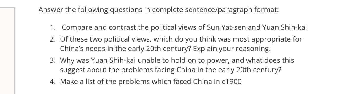 Answer the following questions in complete sentence/paragraph format:
1. Compare and contrast the political views of Sun Yat-sen and Yuan Shih-kai.
2. Of these two political views, which do you think was most appropriate for
China's needs in the early 20th century? Explain your reasoning.
3. Why was Yuan Shih-kai unable to hold on to power, and what does this
suggest about the problems facing China in the early 20th century?
4. Make a list of the problems which faced China in c1900
