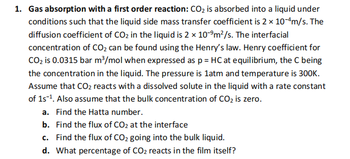 1. Gas absorption with a first order reaction: CO₂ is absorbed into a liquid under
conditions such that the liquid side mass transfer coefficient is 2 x 10-4m/s. The
diffusion coefficient of CO₂ in the liquid is 2 x 10-⁹m²/s. The interfacial
concentration of CO₂ can be found using the Henry's law. Henry coefficient for
CO₂ is 0.0315 bar m³/mol when expressed as p = HC at equilibrium, the C being
the concentration in the liquid. The pressure is 1atm and temperature is 300K.
Assume that CO₂ reacts with a dissolved solute in the liquid with a rate constant
of 1s-¹. Also assume that the bulk concentration of CO₂ is zero.
a. Find the Hatta number.
b. Find the flux of CO₂ at the interface
c. Find the flux of CO₂ going into the bulk liquid.
d. What percentage of CO₂ reacts in the film itself?