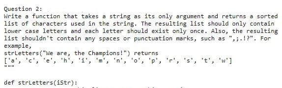 Question 2:
Write a function that takes a string as its only argument and returns a sorted
list of characters used in the string. The resulting list should only contain
lower case letters and each letter should exist only once. Also, the resulting
list shouldn't contain any spaces or punctuation marks, such as ",;.!?". For
example,
strletters ("We are, the Champions!") returns
['a', 'c', 'e', 'h', 'i', 'm', 'n', 'o', 'p', 'r', 's', 't', 'w']
def strletters(istr):
