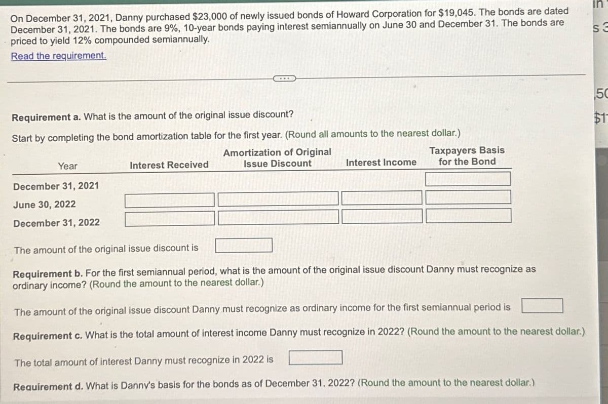 On December 31, 2021, Danny purchased $23,000 of newly issued bonds of Howard Corporation for $19,045. The bonds are dated
December 31, 2021. The bonds are 9%, 10-year bonds paying interest semiannually on June 30 and December 31. The bonds are
priced to yield 12% compounded semiannually.
Read the requirement.
in
Requirement a. What is the amount of the original issue discount?
Start by completing the bond amortization table for the first year. (Round all amounts to the nearest dollar.)
$17
55
50
Amortization of Original
Issue Discount
Taxpayers Basis
Interest Income for the Bond
Year
Interest Received
December 31, 2021
June 30, 2022
December 31, 2022
The amount of the original issue discount is
Requirement b. For the first semiannual period, what is the amount of the original issue discount Danny must recognize as
ordinary income? (Round the amount to the nearest dollar.)
The amount of the original issue discount Danny must recognize as ordinary income for the first semiannual period is
Requirement c. What is the total amount of interest income Danny must recognize in 2022? (Round the amount to the nearest dollar.)
The total amount of interest Danny must recognize in 2022 is
Requirement d. What is Danny's basis for the bonds as of December 31, 2022? (Round the amount to the nearest dollar.)