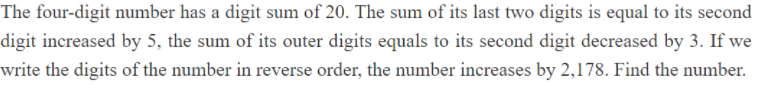 The four-digit number has a digit sum of 20. The sum of its last two digits is equal to its second
digit increased by 5, the sum of its outer digits equals to its second digit decreased by 3. If we
write the digits of the number in reverse order, the number increases by 2,178. Find the number.
