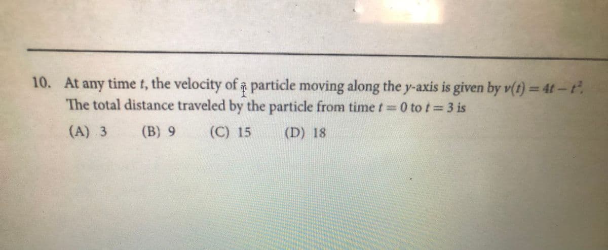 10. At any time t, the velocity of particle moving along the y-axis is given by v(t) = 4t-t.
The total distance traveled by the particle from time t 0 to t 3 is
(A) 3
(B) 9
(C) 15
(D) 18
