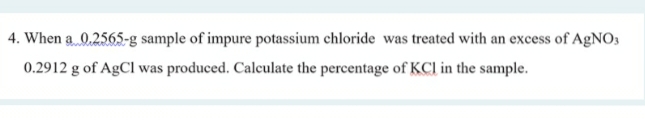 4. When a 0.2565-g sample of impure potassium chloride was treated with an excess of AgNO3
0.2912 g of AgCl was produced. Calculate the percentage of KCl in the sample.
