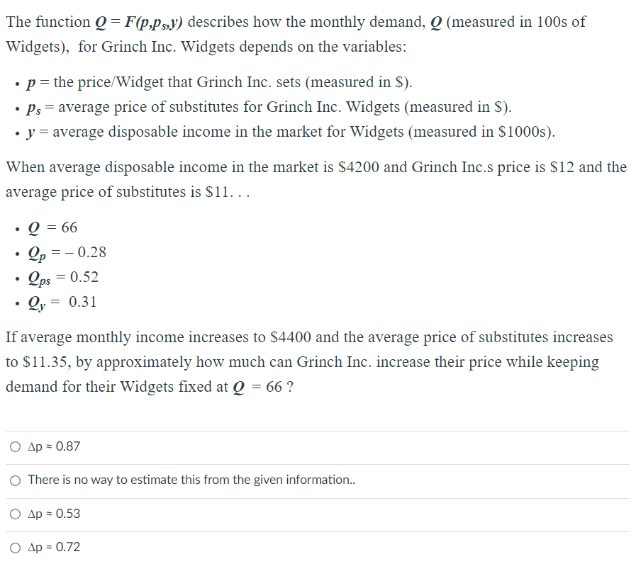The function Q = F(p,ps,y) describes how the monthly demand, Q (measured in 100s of
Widgets), for Grinch Inc. Widgets depends on the variables:
• p = the price/Widget that Grinch Inc. sets (measured in $).
• Ps= average price of substitutes for Grinch Inc. Widgets (measured in $).
• y = average disposable income in the market for Widgets (measured in $1000s).
When average disposable income in the market is $4200 and Grinch Inc.s price is $12 and the
average price of substitutes is $11...
●
Q = 66
•Op=-0.28
2ps = 0.52
●
Qy = 0.31
If average monthly income increases to $4400 and the average price of substitutes increases
to $11.35, by approximately how much can Grinch Inc. increase their price while keeping
demand for their Widgets fixed at Q = 66 ?
Ο Δp = 0.87
O There is no way to estimate this from the given information..
Ο Δρ = 0.53
O Ap = 0.72