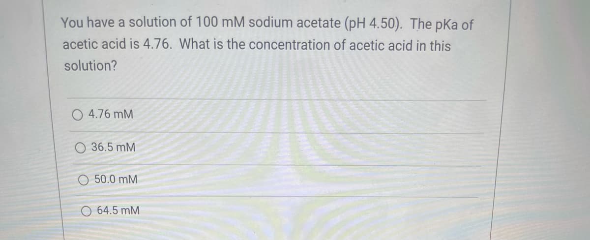 You have a solution of 100 mM sodium acetate (pH 4.50). The pka of
acetic acid is 4.76. What is the concentration of acetic acid in this
solution?
O 4.76 mM
O 36.5 mM
50.0 mM
64.5 mM
