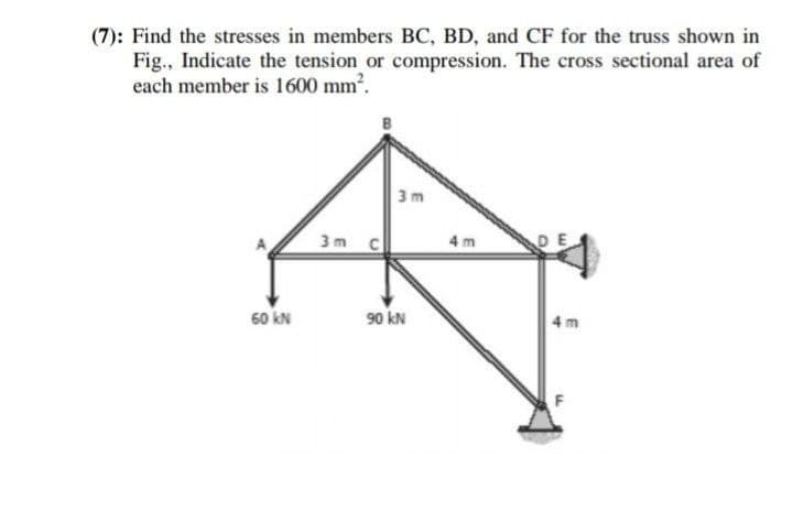 (7): Find the stresses in members BC, BD, and CF for the truss shown in
Fig., Indicate the tension or compression. The cross sectional area of
each member is 1600 mm.
3 m
3m c
4 m
DE
60 kN
90 kN
4 m
