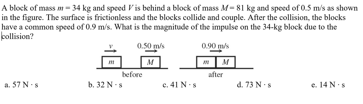 A block of mass m
34 kg and speed V is behind a block of mass M= 81 kg and speed of 0.5 m/s as shown
in the figure. The surface is frictionless and the blocks collide and couple. After the collision, the blocks
have a common speed of 0.9 m/s. What is the magnitude of the impulse on the 34-kg block due to the
kollision?
V
0.50 m/s
0.90 m/s
m
M
т
M
before
after
a. 57 N· s
b. 32 N · s
c. 41 N· s
d. 73 N · s
е. 14 N:s
