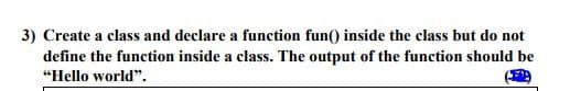 3) Create a class and declare a function fun() inside the class but do not
define the function inside a class. The output of the function should be
"Hello world".
