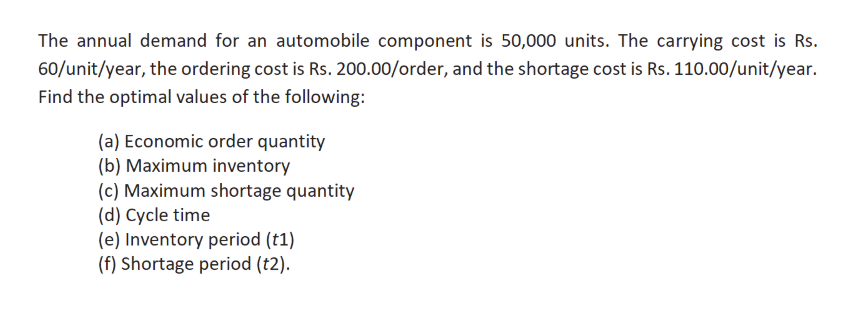 The annual demand for an automobile component is 50,000 units. The carrying cost is Rs.
60/unit/year, the ordering cost is Rs. 200.00/order, and the shortage cost is Rs. 110.00/unit/year.
Find the optimal values of the following:
(a) Economic order quantity
(b) Maximum inventory
(c) Maximum shortage quantity
(d) Cycle time
(e) Inventory period (t1)
(f) Shortage period (t2).
