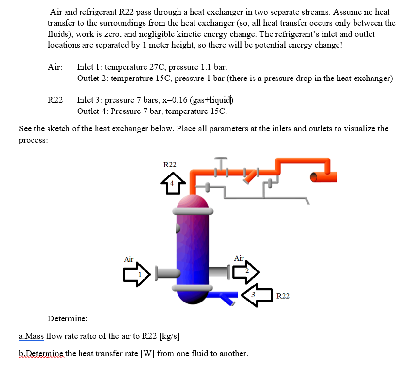 Air and refrigerant R22 pass through a heat exchanger in two separate streams. Assume no heat
transfer to the surroundings from the heat exchanger (so, all heat transfer occurs only between the
fluids), work is zero, and negligible kinetic energy change. The refrigerant's inlet and outlet
locations are separated by 1 meter height, so there will be potential energy change!
Air:
Inlet 1: temperature 27C, pressure 1.1 bar.
R22
Outlet 2: temperature 15C, pressure 1 bar (there is a pressure drop in the heat exchanger)
Inlet 3: pressure 7 bars, x=0.16 (gas+liquid)
Outlet 4: Pressure 7 bar, temperature 15C.
See the sketch of the heat exchanger below. Place all parameters at the inlets and outlets to visualize the
process:
Air
R22
Air
1
Determine:
a.Mass flow rate ratio of the air to R22 [kg/s]
b.Determine the heat transfer rate [W] from one fluid to another.
3
R22