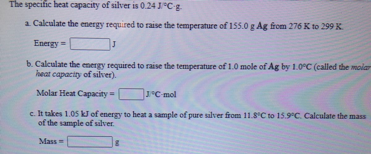 The specific heat capacity of silver is 0.24 J Cg.
a. Calculate the energy required to raise the temperature of 155.0 g Ag from 276 K to 299 K.
Energy
b. Calculate the energy required to raise the temperature of1.0 mole of Ag by 1.0°C (called the molar
heat capacity of silver).
*********
Molar Heat Capacity=
J°C-mol
c. It takes 1.05 kJ of energy to heat a sample of pure silver from 11.8°C to 15.9 C. Calculate the mass
of the sample of silver.
Mass3D
