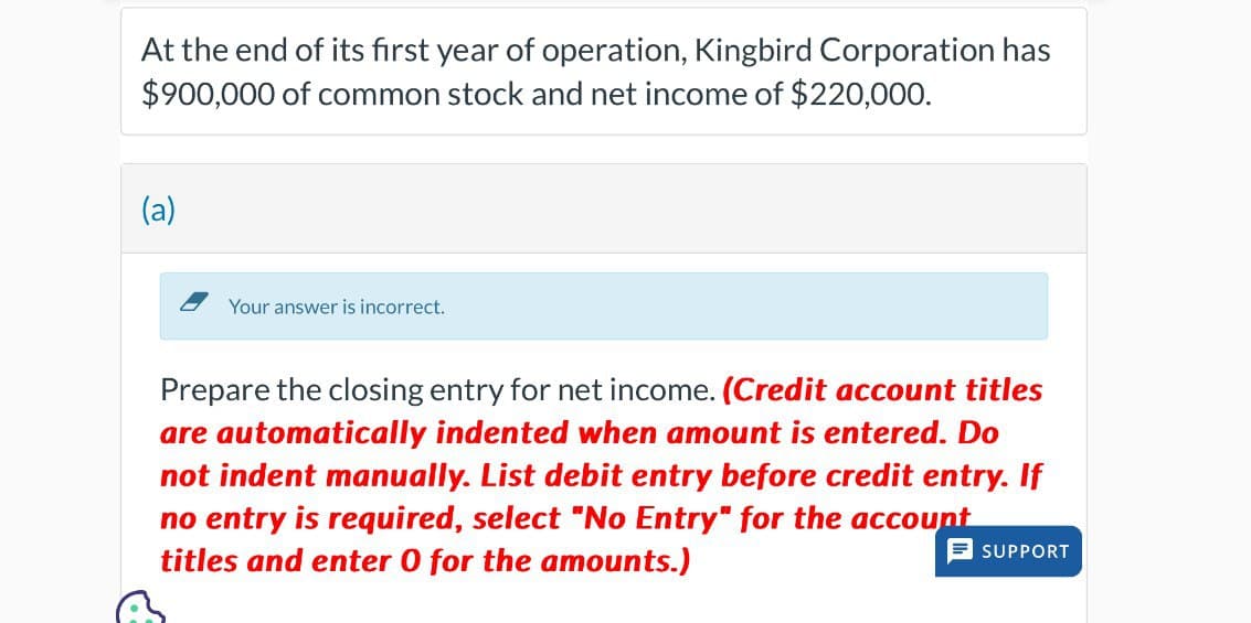 At the end of its first year of operation, Kingbird Corporation has
$900,000 of common stock and net income of $220,000.
(a)
Your answer is incorrect.
Prepare the closing entry for net income. (Credit account titles
are automatically indented when amount is entered. Do
not indent manually. List debit entry before credit entry. If
no entry is required, select "No Entry" for the account
titles and enter 0 for the amounts.)
SUPPORT