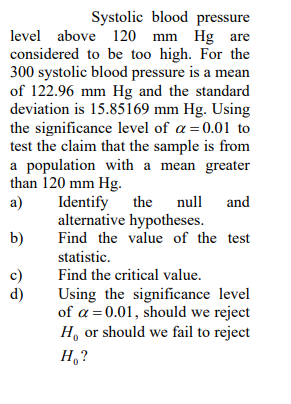Systolic blood pressure
level above 120 mm Hg are
considered to be too high. For the
300 systolic blood pressure is a mean
of 122.96 mm Hg and the standard
deviation is 15.85169 mm Hg. Using
the significance level of a=0.01 to
test the claim that the sample is from
a population with a mean greater
than 120 mm Hg.
a)
Identify the
alternative hypotheses.
Find the value of the test
null
and
b)
statistic.
c)
d)
Find the critical value.
Using the significance level
of a = 0.01, should we reject
H, or should we fail to reject
H,?
