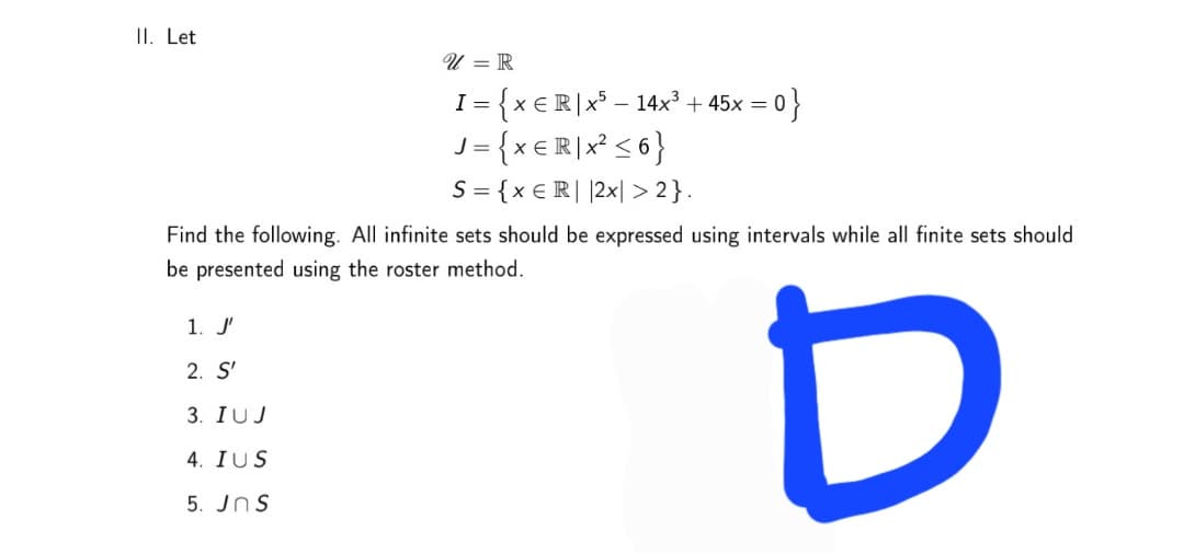 II. Let
U = R
I= {x €R]x° – 14x² + 45x = 0
J = {x €R]x° < 6}
S = {x € R| |2x| > 2}.
- 아}
Find the following. All infinite sets should be expressed using intervals while all finite sets should
be presented using the roster method.
1. J'
2. S'
3. IUJ
4. IUS
5. JnS
