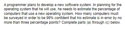 A programmer plans to develop a new software system. In planning for the
operating system that he will use, he needs to estimate the percentage of
computers that use a new operating system. How many computers must
be surveyed in order to be 99% confident that his estimate is in error by no
more than three percentage points? Complete parts (a) through (c) below.