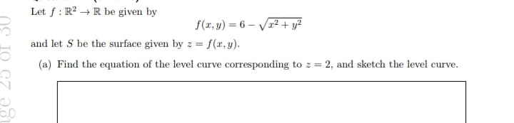 6.0
Let f: R2R be given by
f(x, y) = 6-√√x² + y²
and let S be the surface given by z =
= f(x, y).
(a) Find the equation of the level curve corresponding to z = 2, and sketch the level curve.