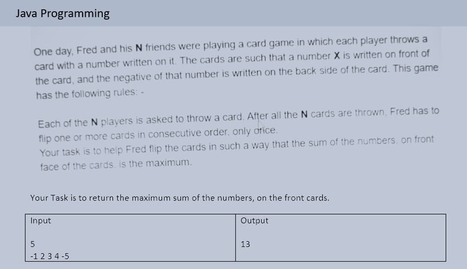 Java Programming
One day, Fred and his N friends were playing a card game in which each player throws a
card with a number written on it. The cards are such that a number X is written on front of
the card, and the negative of that number is written on the back side of the card. This game
has the following rules: -
Each of the N players is asked to throw a card. After all the N cards are thrown, Fred has to
flip one or more cards in consecutive order, only orice.
Your task is to help Fred flip the cards in such a way that the sum of the numbers, on front
face of the cards, is the maximum.
Your Task is to return the maximum sum of the numbers, on the front cards.
Input
Output
13
-1 23 4 -5
