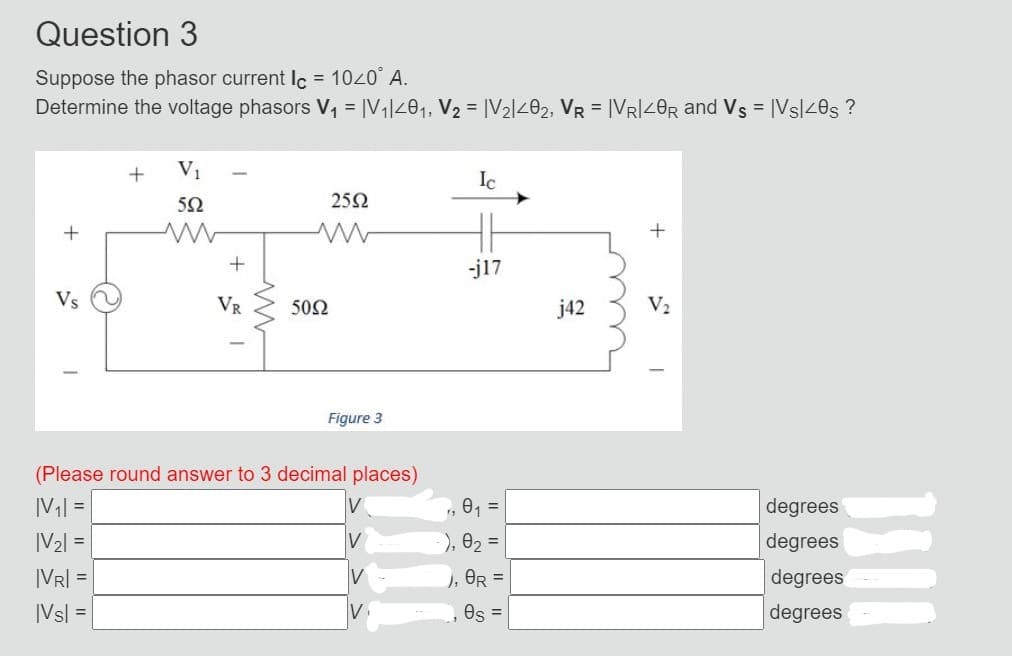 Question 3
Suppose the phasor current Ic = 10<0° A.
Determine the voltage phasors V₁ = |V₁|40₁, V₂ = |V₂|402, VR = |VRI<0R and Vs = |Vs/40s ?
+
Vs
O
+
V₁
552
+
VR
50Ω
25Ω
Figure 3
(Please round answer to 3 decimal places)
|V₁|=
|V₂| =
|VR| =
|VS|=|
IV
Ic
fs
-j17
0₁ =
), 0₂ =
), OR =
es =
j42
+
V₂
degrees
degrees
degrees
degrees
