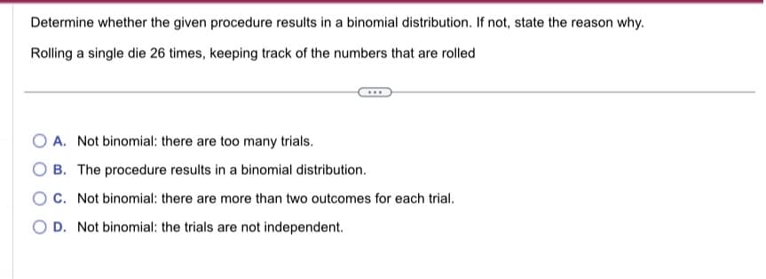 Determine whether the given procedure results in a binomial distribution. If not, state the reason why.
Rolling a single die 26 times, keeping track of the numbers that are rolled
OA. Not binomial: there are too many trials.
B. The procedure results in a binomial distribution.
OC. Not binomial: there are more than two outcomes for each trial.
D. Not binomial: the trials are not independent.