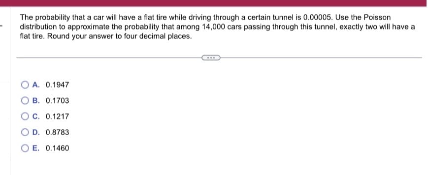 The probability that a car will have a flat tire while driving through a certain tunnel is 0.00005. Use the Poisson
distribution to approximate the probability that among 14,000 cars passing through this tunnel, exactly two will have a
flat tire. Round your answer to four decimal places.
OA. 0.1947
B. 0.1703
OC. 0.1217
OD. 0.8783
OE. 0.1460