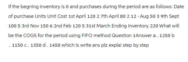 If the begning inventory is 0 and purchases during the period are as follows: Date
of purchase Units Unit Cost 1st April 120 2 7th April 80 2 12 - Aug 50 3 9th Sept
100 5 3rd Nov 150 6 2nd Feb 120 5 31st March Ending Inventory 220 What will
be the COGS for the period using FIFO method Question 1Answer a. 1250 b
. 1150 c. 1350 d. 1450 which is write ans plz explai step by step