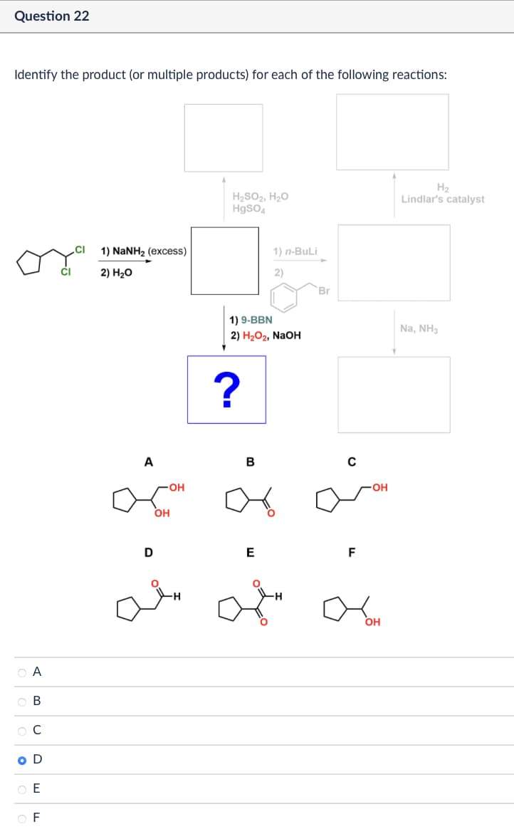 Question 22
Identify the product (or multiple products) for each of the following reactions:
CI
1) NaNH2 (excess)
CI
2) H₂O
A
B
C
O D
E
F
H₂
H₂SO2, H₂O
HgSO4
Lindlar's catalyst
1) n-BuLi
2)
Br
1) 9-BBN
2) H₂O2, NaOH
?
A
OH
-OH
B
४
0
D
E
F
-OH
OH
Na, NH3