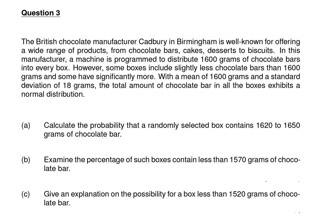 Question 3
The British chocolate manufacturer Cadbury in Birmingham is well-known for offering
a wide range of products, from chocolate bars, cakes, desserts to biscuits. In this
manufacturer, a machine is programmed to distribute 1600 grams of chocolate bars
into every box. However, some boxes include slightly less chocolate bars than 1600
grams and some have significantly more. With a mean of 1600 grams and a standard
deviation of 18 grams, the total amount of chocolate bar in all the boxes exhibits a
normal distribution.
(a)
(b)
(c)
Calculate the probability that a randomly selected box contains 1620 to 1650
grams of chocolate bar.
Examine the percentage of such boxes contain less than 1570 grams of choco-
late bar.
Give an explanation on the possibility for a box less than 1520 grams of choco-
late bar.