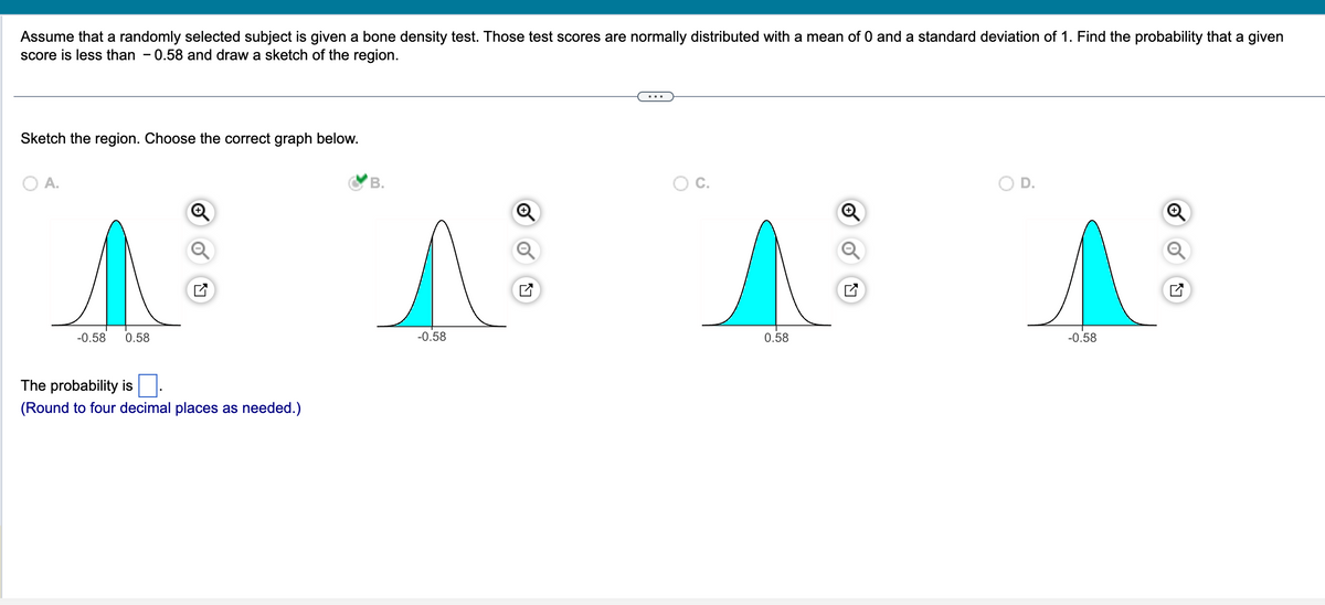 Assume that a randomly selected subject is given a bone density test. Those test scores are normally distributed with a mean of 0 and a standard deviation of 1. Find the probability that a given
score is less than 0.58 and draw a sketch of the region.
Sketch the region. Choose the correct graph below.
A.
M
-0.58 0.58
The probability is
(Round to four decimal places as needed.)
B.
-0.58
Q
^
0.58
N
^
-0.58
LY