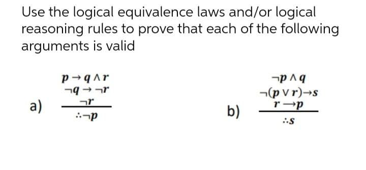 Use the logical equivalence laws and/or logical
reasoning rules to prove that each of the following
arguments is valid
P→qAr
q
p^ q
(pvr)→s
r-p
r
a)
b)
::-P
:-S
