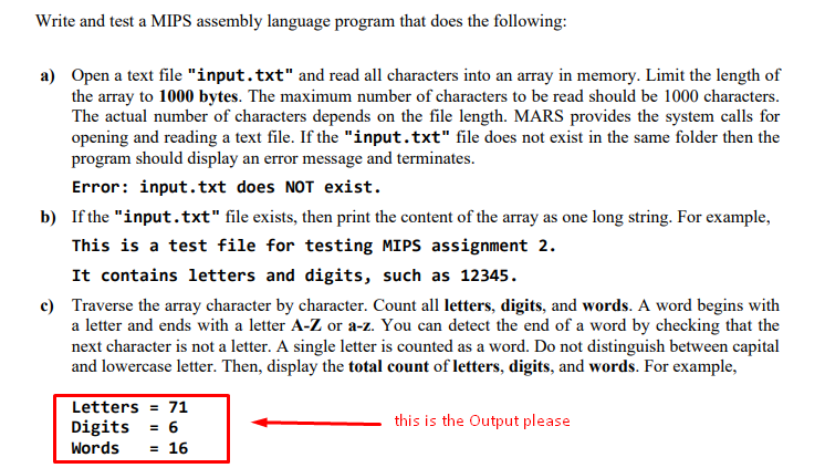 Write and test a MIPS assembly language program that does the following:
a) Open a text file "input.txt" and read all characters into an array in memory. Limit the length of
the array to 1000 bytes. The maximum number of characters to be read should be 1000 characters.
The actual number of characters depends on the file length. MARS provides the system calls for
opening and reading a text file. If the "input.txt" file does not exist in the same folder then the
program should display an error message and terminates.
Error: input.txt does NOT exist.
b) If the "input.txt" file exists, then print the content of the array as one long string. For example,
This is a test file for testing MIPS assignment 2.
It contains letters and digits, such as 12345.
c) Traverse the array character by character. Count all letters, digits, and words. A word begins with
a letter and ends with a letter A-Z or a-z. You can detect the end of a word by checking that the
next character is not a letter. A single letter is counted as a word. Do not distinguish between capital
and lowercase letter. Then, display the total count of letters, digits, and words. For example,
Letters = 71
Digits = 6
this is the Output please
Words
= 16
